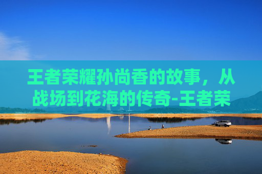 王者荣耀孙尚香的故事,从战场到花海的传奇-王者荣耀孙尚香的故事是什么 王者荣耀孙尚香的故事,从战场到花海的传奇-王者荣耀孙尚香的故事是什么