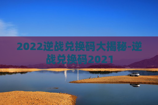 2022逆战兑换码大揭秘-逆战兑换码2021 2022逆战兑换码大揭秘-逆战兑换码2021