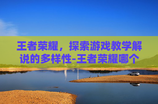 王者荣耀,探索游戏教学解说的多样性-王者荣耀哪个教学解说好 王者荣耀,探索游戏教学解说的多样性-王者荣耀哪个教学解说好