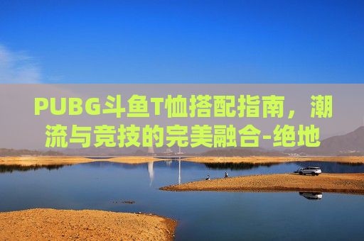 PUBG斗鱼T恤搭配指南,潮流与竞技的完美融合-绝地求生斗鱼t恤搭配 PUBG斗鱼T恤搭配指南,潮流与竞技的完美融合-绝地求生斗鱼t恤搭配