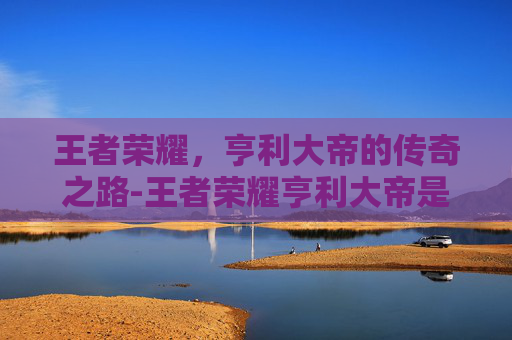 王者荣耀，亨利大帝的传奇之路-王者荣耀亨利大帝是谁