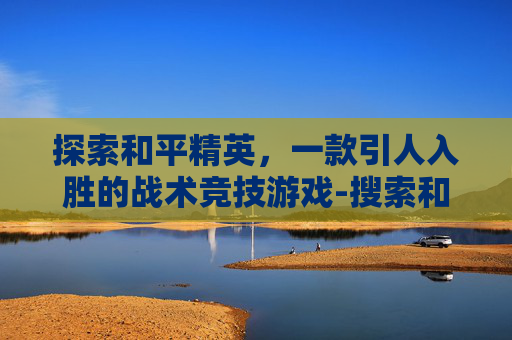 探索和平精英,一款引人入胜的战术竞技游戏-搜索和平精英介绍 探索和平精英,一款引人入胜的战术竞技游戏-搜索和平精英介绍