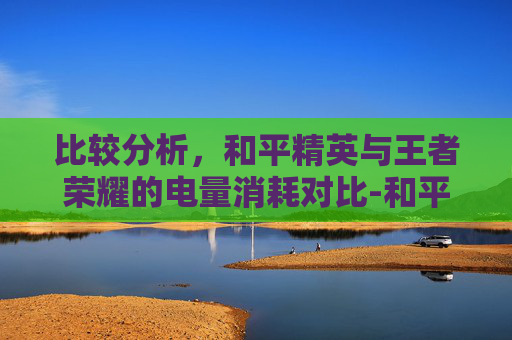 比较分析,和平精英与王者荣耀的电量消耗对比-和平精英费电还是王者荣耀费电 比较分析,和平精英与王者荣耀的电量消耗对比-和平精英费电还是王者荣耀费电