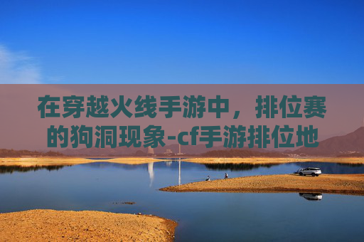 在穿越火线手游中,排位赛的狗洞现象-cf手游排位地图大全 在穿越火线手游中,排位赛的狗洞现象-cf手游排位地图大全