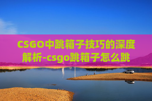 CSGO中跳箱子技巧的深度解析-csgo跳箱子怎么跳 CSGO中跳箱子技巧的深度解析-csgo跳箱子怎么跳