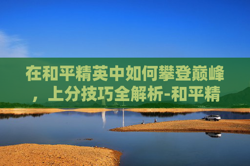 在和平精英中如何攀登巅峰,上分技巧全解析-和平精英怎么才能上分快? 在和平精英中如何攀登巅峰,上分技巧全解析-和平精英怎么才能上分快?