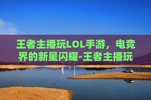 王者主播玩LOL手游,电竞界的新星闪耀-王者主播玩lol手游怎么样 王者主播玩LOL手游,电竞界的新星闪耀-王者主播玩lol手游怎么样