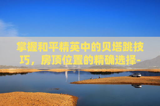 掌握和平精英中的贝塔跳技巧,房顶位置的精确选择-和平精英db贝吉塔 掌握和平精英中的贝塔跳技巧,房顶位置的精确选择-和平精英db贝吉塔