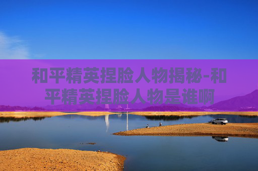 和平精英捏脸人物揭秘-和平精英捏脸人物是谁啊 和平精英捏脸人物揭秘-和平精英捏脸人物是谁啊