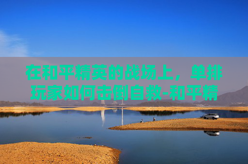 在和平精英的战场上,单排玩家如何击倒自救-和平精英击倒能自救吗 在和平精英的战场上,单排玩家如何击倒自救-和平精英击倒能自救吗
