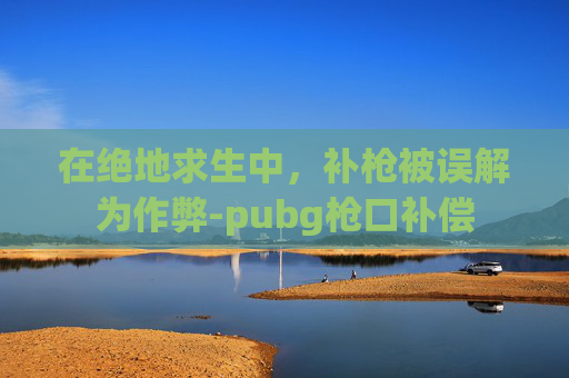 在绝地求生中,补枪被误解为作弊-pubg枪口补偿 在绝地求生中,补枪被误解为作弊-pubg枪口补偿