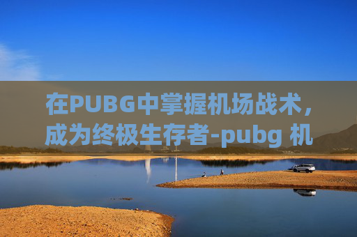 在PUBG中掌握机场战术,成为终极生存者-pubg 机场 在PUBG中掌握机场战术,成为终极生存者-pubg 机场