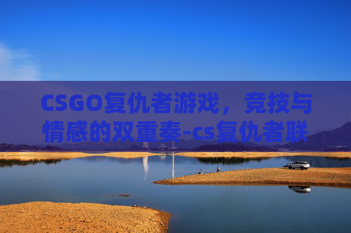 CSGO复仇者游戏,竞技与情感的双重奏-cs复仇者联盟怎么过 CSGO复仇者游戏,竞技与情感的双重奏-cs复仇者联盟怎么过