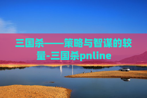 三国杀——策略与智谋的较量-三国杀pnline 三国杀——策略与智谋的较量-三国杀pnline