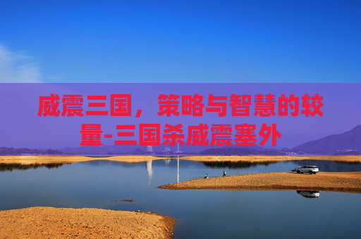 威震三国,策略与智慧的较量-三国杀威震塞外 威震三国,策略与智慧的较量-三国杀威震塞外
