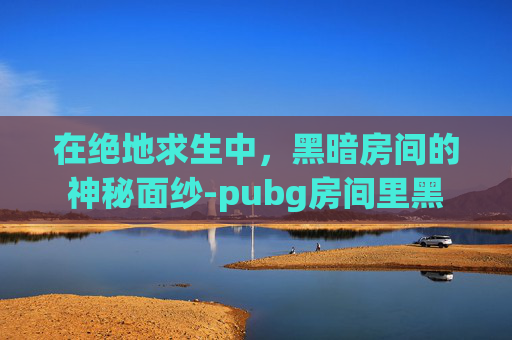 在绝地求生中,黑暗房间的神秘面纱-pubg房间里黑 在绝地求生中,黑暗房间的神秘面纱-pubg房间里黑