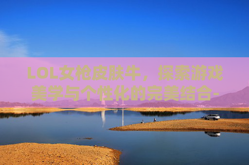 LOL女枪皮肤牛，探索游戏美学与个性化的完美结合-lol女枪牛年皮肤