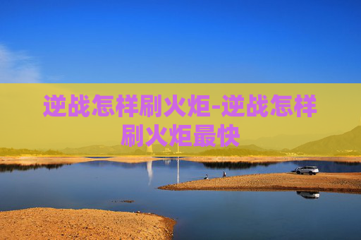 逆战怎样刷火炬-逆战怎样刷火炬最快 逆战怎样刷火炬-逆战怎样刷火炬最快