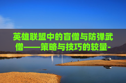 英雄联盟中的盲僧与防弹武僧——策略与技巧的较量-lol盲僧防弹武僧有特效吗 英雄联盟中的盲僧与防弹武僧——策略与技巧的较量-lol盲僧防弹武僧有特效吗