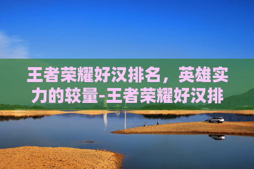 王者荣耀好汉排名,英雄实力的较量-王者荣耀好汉排名怎么看 王者荣耀好汉排名,英雄实力的较量-王者荣耀好汉排名怎么看