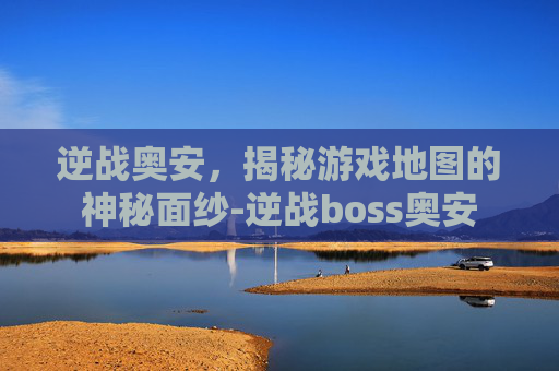 逆战奥安,揭秘游戏地图的神秘面纱-逆战boss奥安 逆战奥安,揭秘游戏地图的神秘面纱-逆战boss奥安