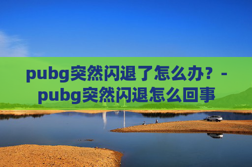 pubg突然闪退了怎么办?-pubg突然闪退怎么回事 pubg突然闪退了怎么办?-pubg突然闪退怎么回事