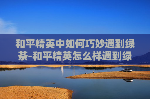 和平精英中如何巧妙遇到绿茶-和平精英怎么样遇到绿茶哥哥 和平精英中如何巧妙遇到绿茶-和平精英怎么样遇到绿茶哥哥