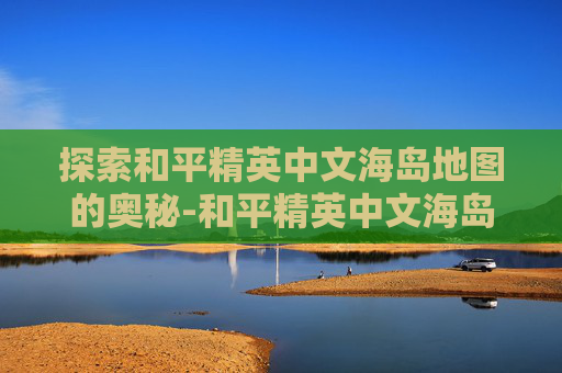 探索和平精英中文海岛地图的奥秘-和平精英中文海岛地图怎么打开 探索和平精英中文海岛地图的奥秘-和平精英中文海岛地图怎么打开