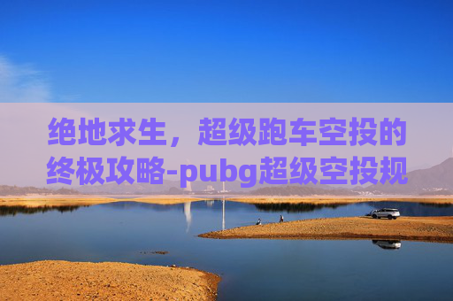 绝地求生,超级跑车空投的终极攻略-pubg超级空投规则 绝地求生,超级跑车空投的终极攻略-pubg超级空投规则