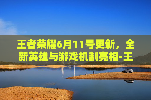 王者荣耀6月11号更新,全新英雄与游戏机制亮相-王者荣耀6月11号更新内容 王者荣耀6月11号更新,全新英雄与游戏机制亮相-王者荣耀6月11号更新内容