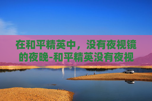在和平精英中，没有夜视镜的夜晚-和平精英没有夜视镜怎么办