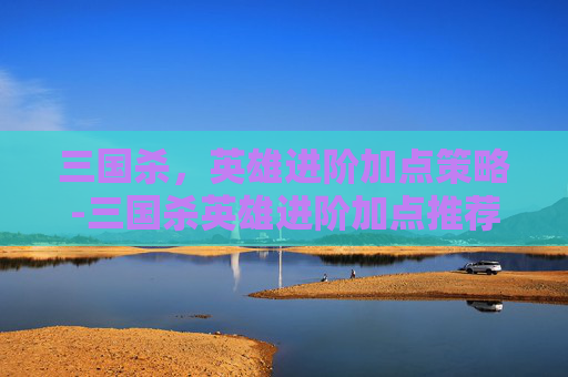 三国杀,英雄进阶加点策略-三国杀英雄进阶加点推荐 三国杀,英雄进阶加点策略-三国杀英雄进阶加点推荐