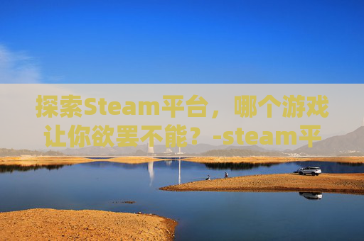 探索Steam平台，哪个游戏让你欲罢不能？-steam平台哪个游戏好玩