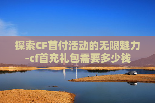 探索CF首付活动的无限魅力-cf首充礼包需要多少钱 探索CF首付活动的无限魅力-cf首充礼包需要多少钱