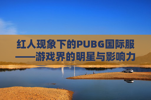 红人现象下的PUBG国际服——游戏界的明星与影响力-绝地求生国际服人物 红人现象下的PUBG国际服——游戏界的明星与影响力-绝地求生国际服人物