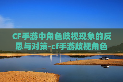 CF手游中角色歧视现象的反思与对策-cf手游歧视角色有哪些 CF手游中角色歧视现象的反思与对策-cf手游歧视角色有哪些