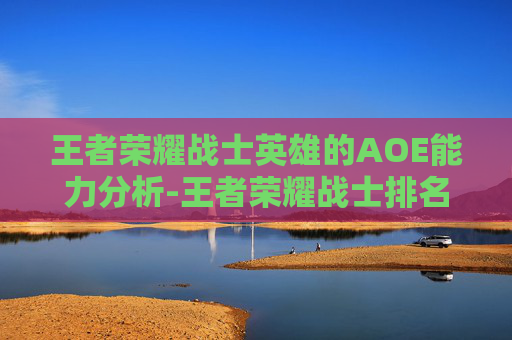 王者荣耀战士英雄的AOE能力分析-王者荣耀战士排名10强 王者荣耀战士英雄的AOE能力分析-王者荣耀战士排名10强