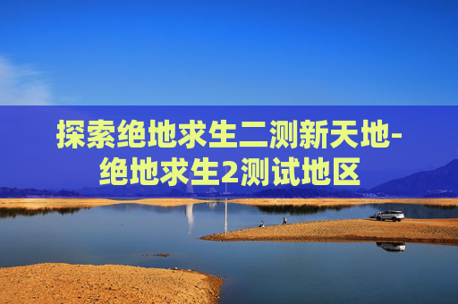 探索绝地求生二测新天地-绝地求生2测试地区 探索绝地求生二测新天地-绝地求生2测试地区