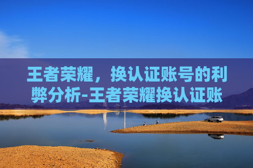 王者荣耀,换认证账号的利弊分析-王者荣耀换认证账号怎么换 王者荣耀,换认证账号的利弊分析-王者荣耀换认证账号怎么换