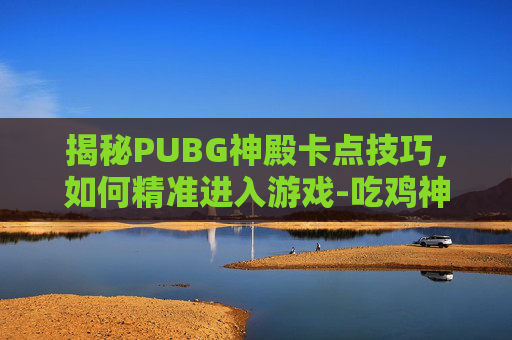 揭秘PUBG神殿卡点技巧,如何精准进入游戏-吃鸡神殿怎么上去 揭秘PUBG神殿卡点技巧,如何精准进入游戏-吃鸡神殿怎么上去