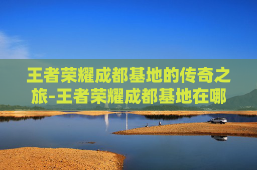 王者荣耀成都基地的传奇之旅-王者荣耀成都基地在哪 王者荣耀成都基地的传奇之旅-王者荣耀成都基地在哪