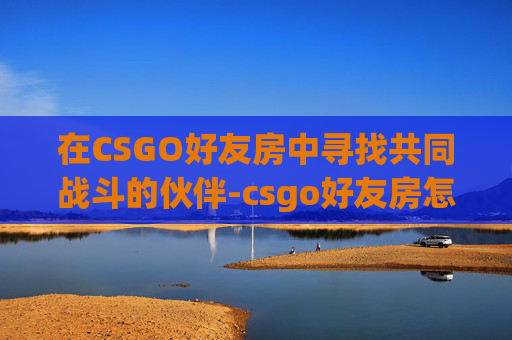 在CSGO好友房中寻找共同战斗的伙伴-csgo好友房怎么开 在CSGO好友房中寻找共同战斗的伙伴-csgo好友房怎么开