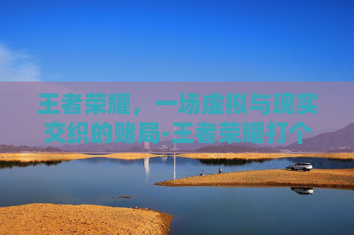 王者荣耀,一场虚拟与现实交织的赌局-王者荣耀打个赌你的人生观 王者荣耀,一场虚拟与现实交织的赌局-王者荣耀打个赌你的人生观