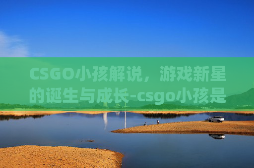 CSGO小孩解说,游戏新星的诞生与成长-csgo小孩是谁 CSGO小孩解说,游戏新星的诞生与成长-csgo小孩是谁