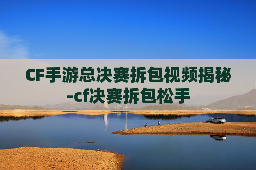 CF手游总决赛拆包视频揭秘-cf决赛拆包松手 CF手游总决赛拆包视频揭秘-cf决赛拆包松手