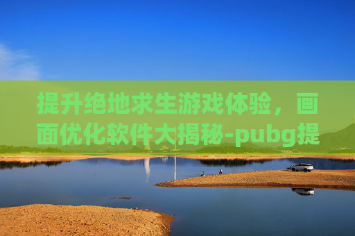 提升绝地求生游戏体验,画面优化软件大揭秘-pubg提高画质 提升绝地求生游戏体验,画面优化软件大揭秘-pubg提高画质