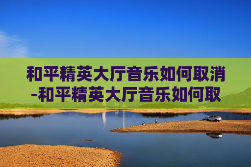 和平精英大厅音乐如何取消-和平精英大厅音乐如何取消设置 和平精英大厅音乐如何取消-和平精英大厅音乐如何取消设置