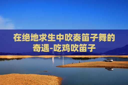 在绝地求生中吹奏笛子舞的奇遇-吃鸡吹笛子 在绝地求生中吹奏笛子舞的奇遇-吃鸡吹笛子
