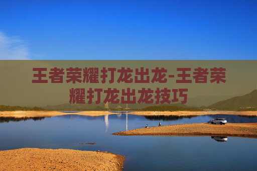 王者荣耀打龙出龙-王者荣耀打龙出龙技巧 王者荣耀打龙出龙-王者荣耀打龙出龙技巧