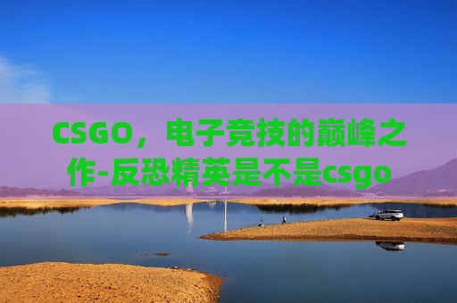 CSGO,电子竞技的巅峰之作-反恐精英是不是csgo CSGO,电子竞技的巅峰之作-反恐精英是不是csgo